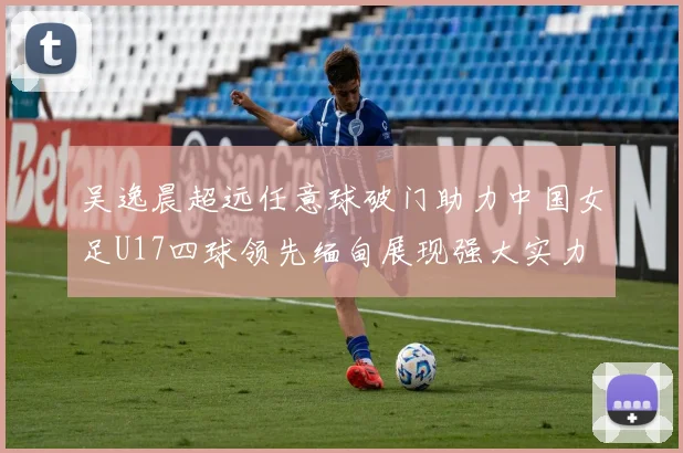 吴逸晨超远任意球破门助力中国女足U17四球领先缅甸展现强大实力