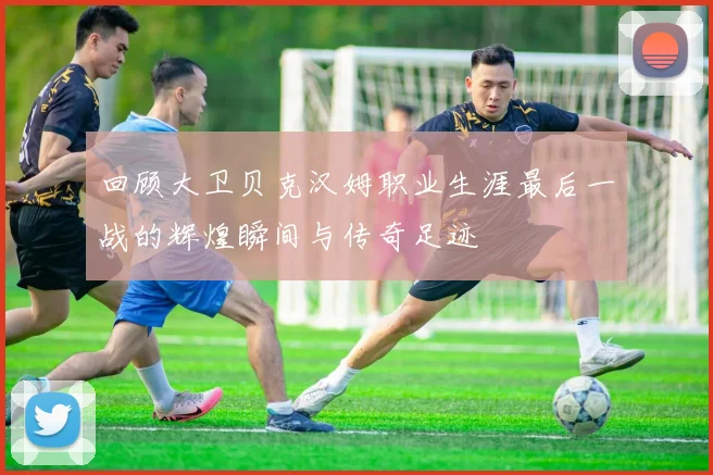 回顾大卫贝克汉姆职业生涯最后一战的辉煌瞬间与传奇足迹