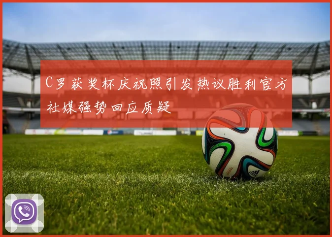 C罗获奖杯庆祝照引发热议胜利官方社媒强势回应质疑