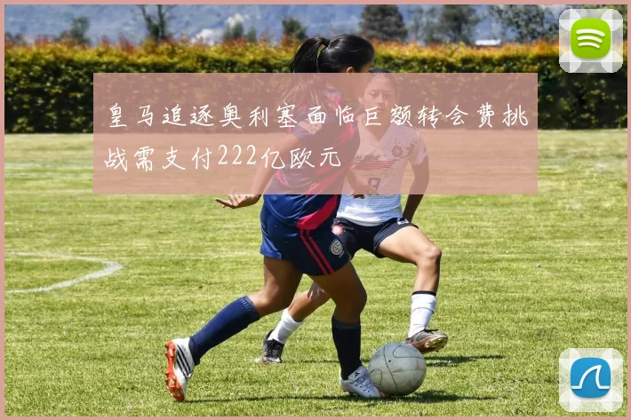 皇马追逐奥利塞面临巨额转会费挑战需支付222亿欧元