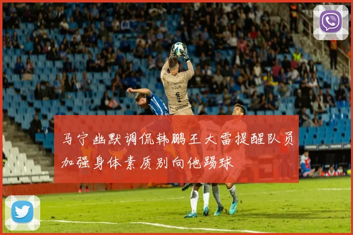 马宁幽默调侃韩鹏王大雷提醒队员加强身体素质别向他踢球