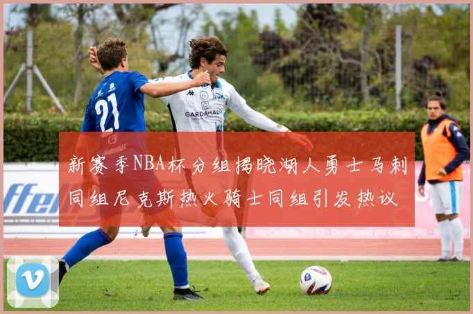 新赛季NBA杯分组揭晓湖人勇士马刺同组尼克斯热火骑士同组引发热议