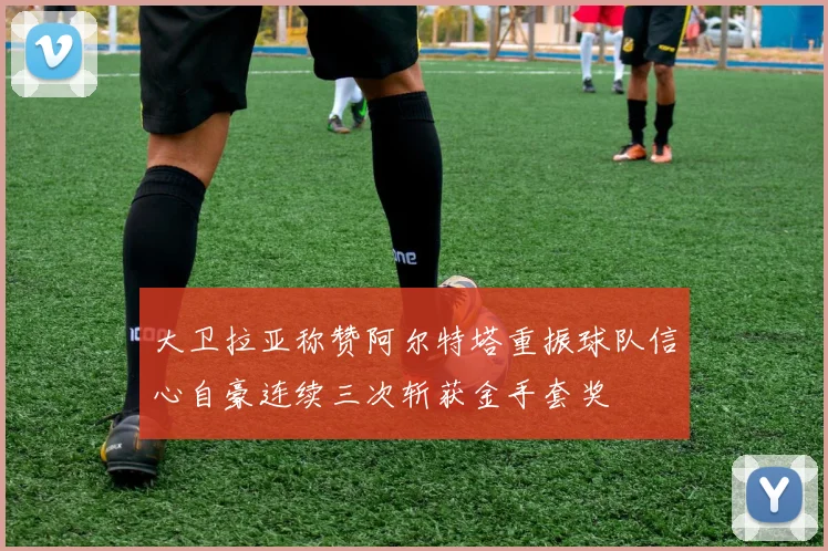 大卫拉亚称赞阿尔特塔重振球队信心自豪连续三次斩获金手套奖
