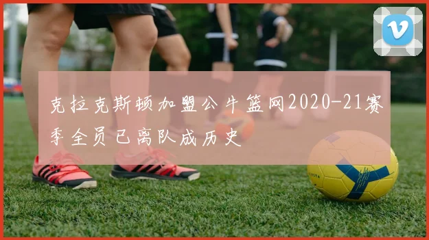 克拉克斯顿加盟公牛篮网2020-21赛季全员已离队成历史