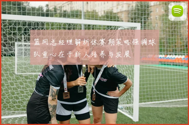 篮网总经理解析休赛期策略强调球队重心在于新人培养与发展