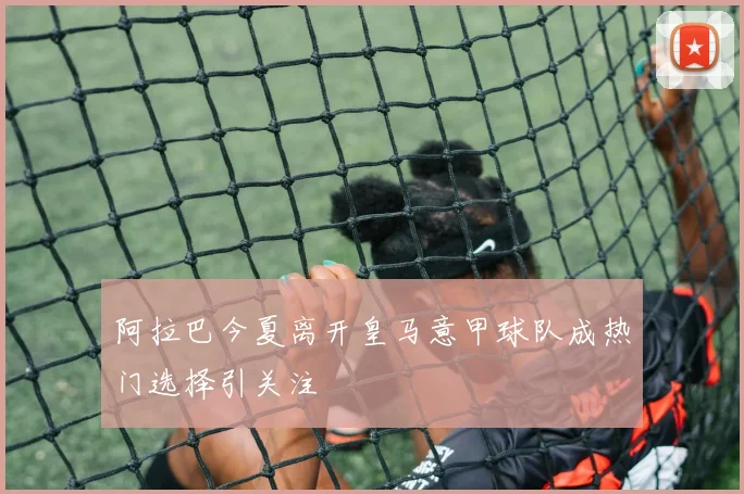 阿拉巴今夏离开皇马意甲球队成热门选择引关注