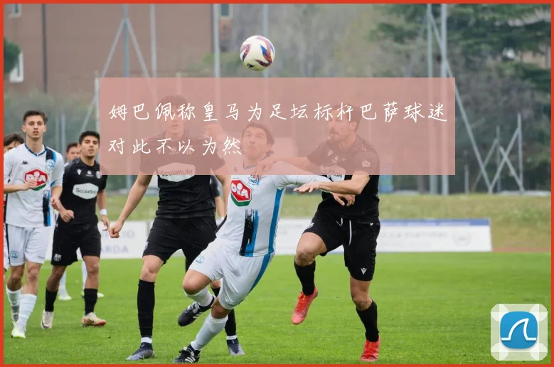 姆巴佩称皇马为足坛标杆巴萨球迷对此不以为然