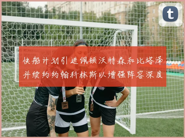 快船计划引进佩顿沃特森和比塔泽并续约约翰科林斯以增强阵容深度