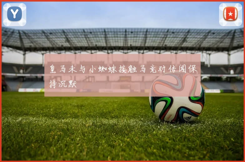皇马未与小蜘蛛接触马竞对传闻保持沉默