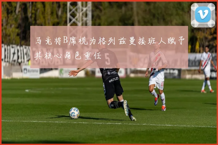 马竞将B席视为格列兹曼接班人赋予其核心角色重任