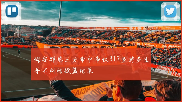 瑞安邓恩三分命中率仅317坚持多出手不纠结投篮结果
