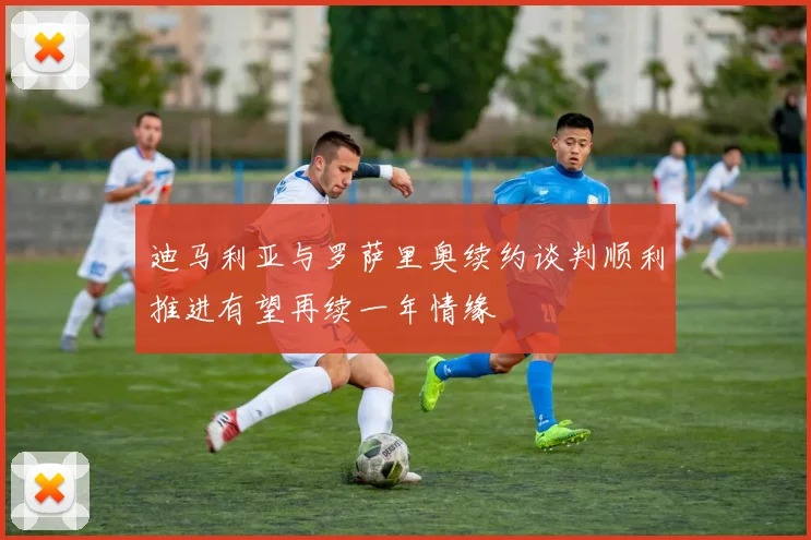 迪马利亚与罗萨里奥续约谈判顺利推进有望再续一年情缘