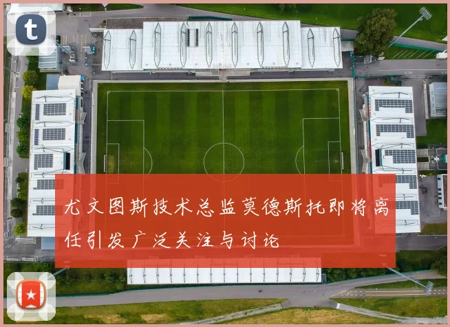 尤文图斯技术总监莫德斯托即将离任引发广泛关注与讨论