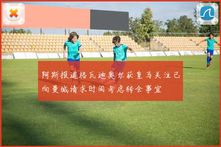 阿斯报道格瓦迪奥尔获皇马关注已向曼城请求时间考虑转会事宜