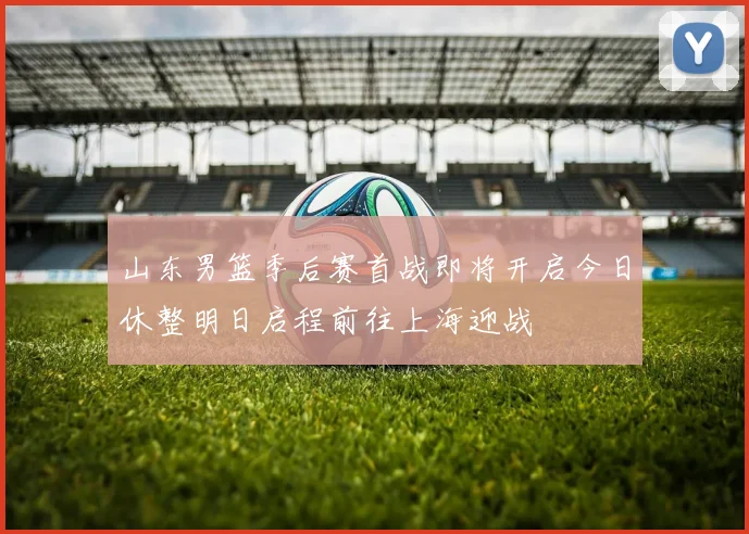山东男篮季后赛首战即将开启今日休整明日启程前往上海迎战