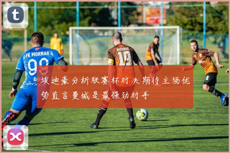 埃迪豪分析联赛杯对决期待主场优势直言曼城是最强劲对手