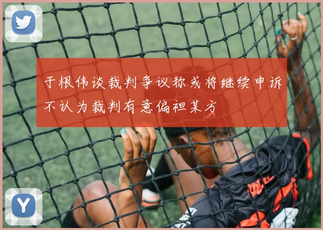 于根伟谈裁判争议称或将继续申诉不认为裁判有意偏袒某方