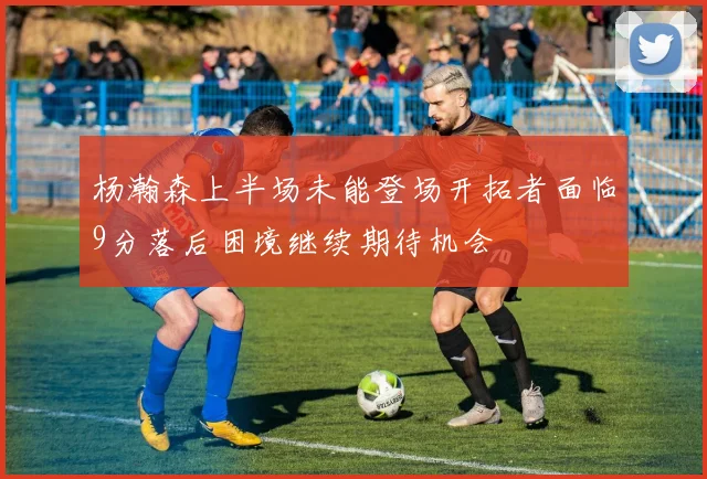 杨瀚森上半场未能登场开拓者面临9分落后困境继续期待机会