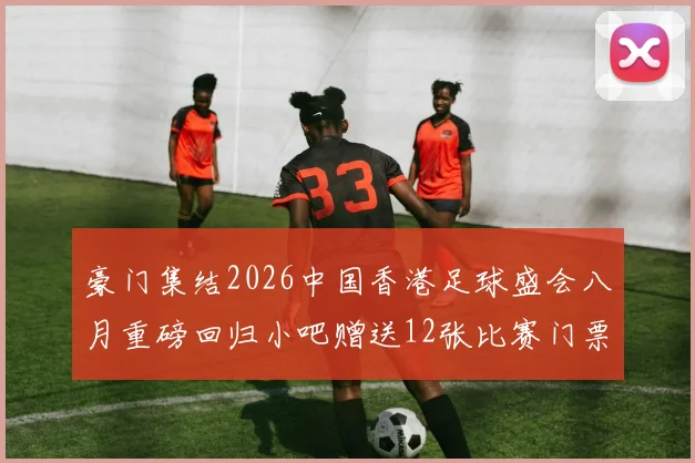 豪门集结2026中国香港足球盛会八月重磅回归小吧赠送12张比赛门票等你来拿