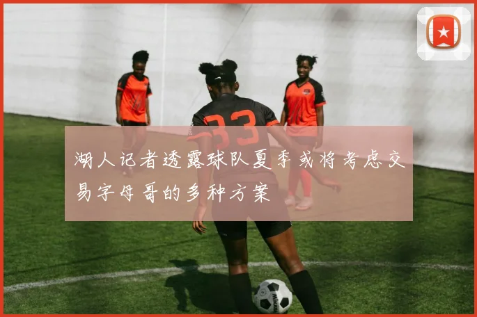 湖人记者透露球队夏季或将考虑交易字母哥的多种方案