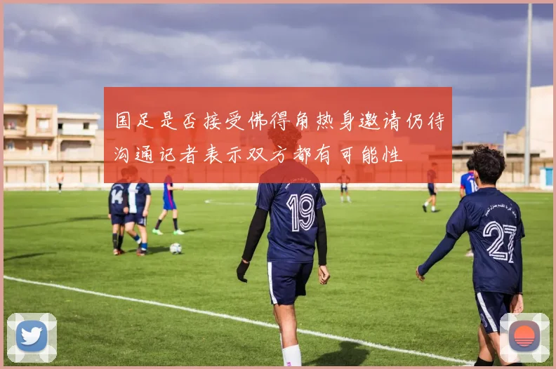 国足是否接受佛得角热身邀请仍待沟通记者表示双方都有可能性