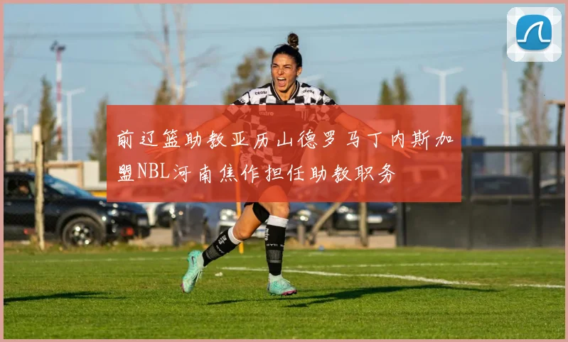 前辽篮助教亚历山德罗马丁内斯加盟NBL河南焦作担任助教职务
