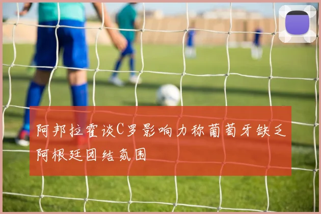 阿邦拉霍谈C罗影响力称葡萄牙缺乏阿根廷团结氛围