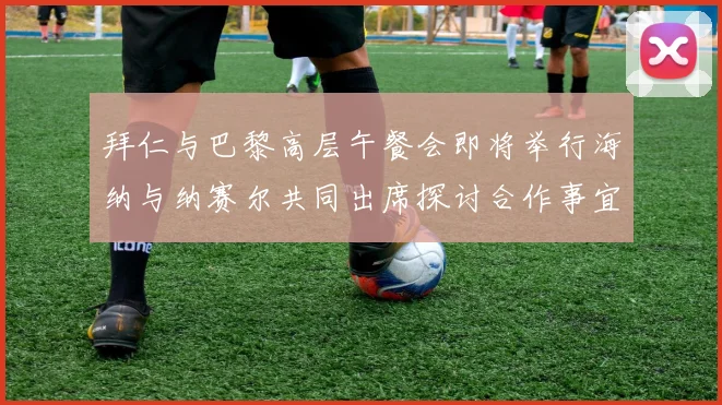 拜仁与巴黎高层午餐会即将举行海纳与纳赛尔共同出席探讨合作事宜