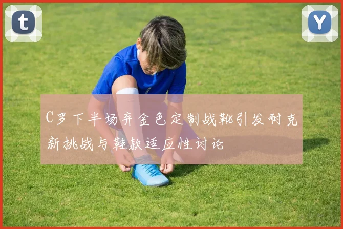 C罗下半场弃金色定制战靴引发耐克新挑战与鞋款适应性讨论