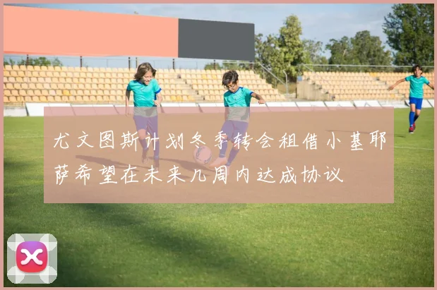 尤文图斯计划冬季转会租借小基耶萨希望在未来几周内达成协议
