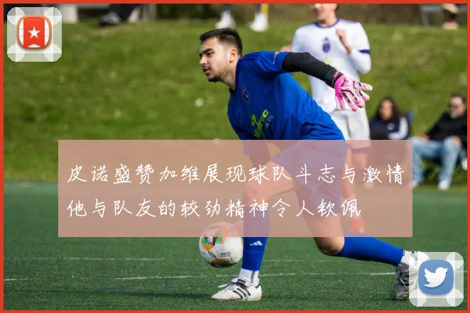 皮诺盛赞加维展现球队斗志与激情他与队友的较劲精神令人钦佩