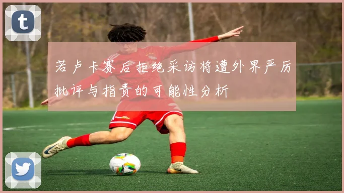 若卢卡赛后拒绝采访将遭外界严厉批评与指责的可能性分析