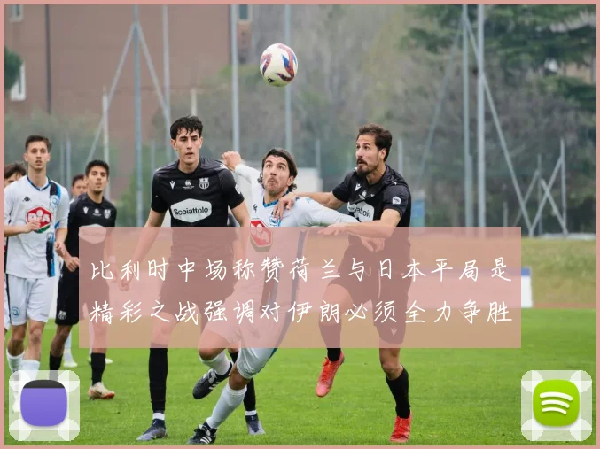 比利时中场称赞荷兰与日本平局是精彩之战强调对伊朗必须全力争胜