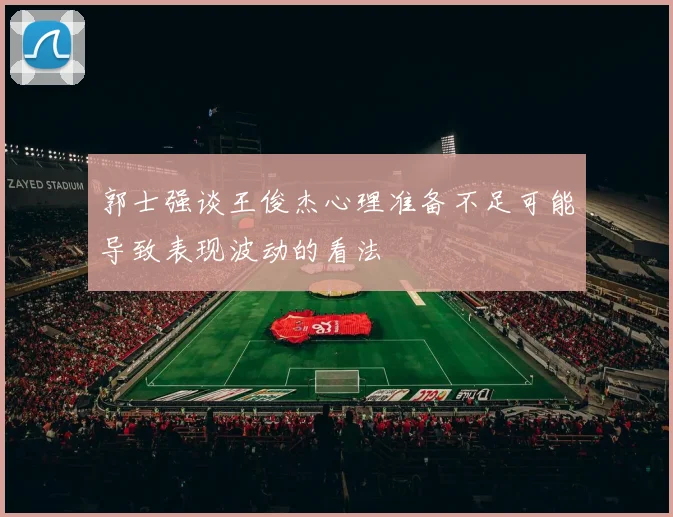 郭士强谈王俊杰心理准备不足可能导致表现波动的看法