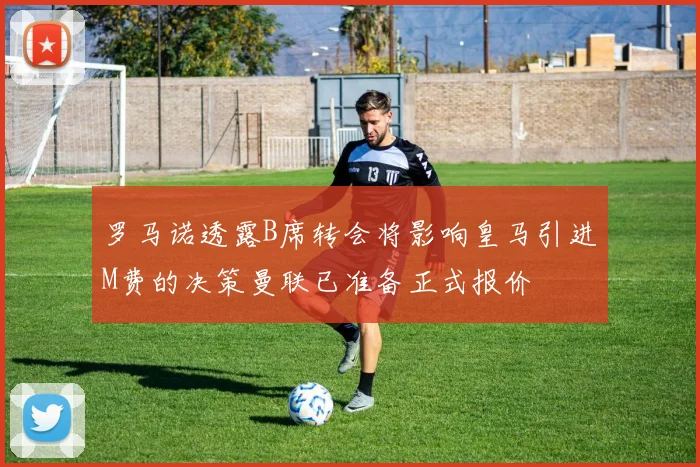 罗马诺透露B席转会将影响皇马引进M费的决策曼联已准备正式报价