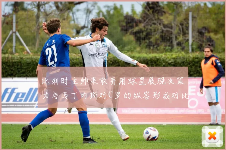 比利时主帅果敢弃用球星展现决策力与马丁内斯对C罗的纵容形成对比